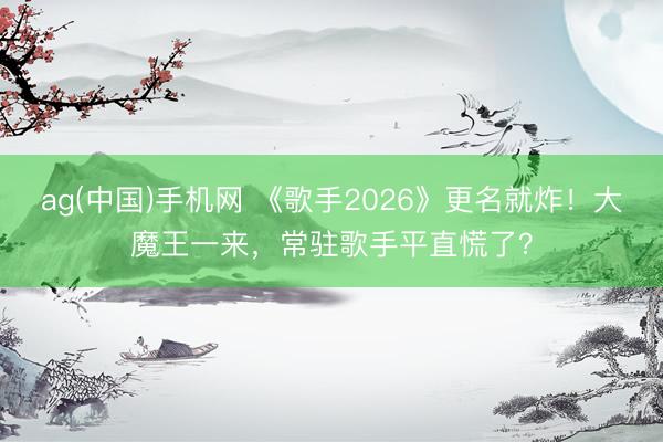 ag(中国)手机网 《歌手2026》更名就炸！大魔王一来，常驻歌手平直慌了？