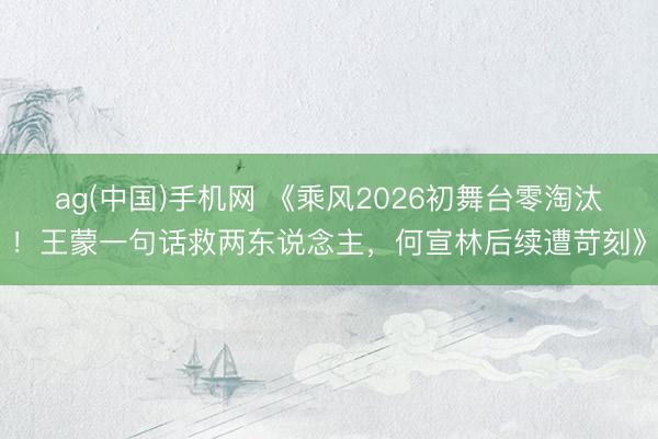 ag(中国)手机网 《乘风2026初舞台零淘汰！王蒙一句话救两东说念主，何宣林后续遭苛刻》
