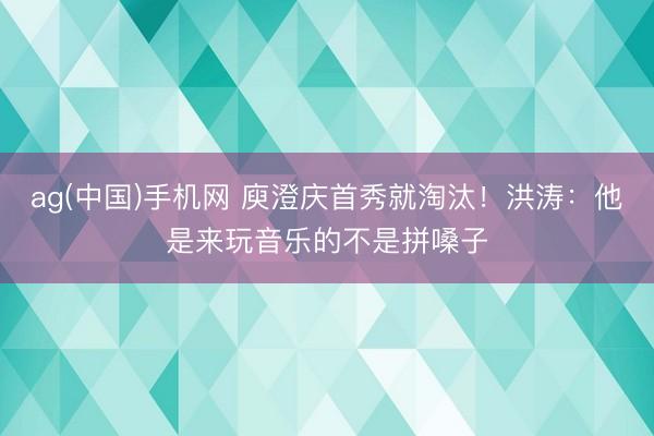 ag(中国)手机网 庾澄庆首秀就淘汰!洪涛:他是来玩音乐的不是拼嗓子