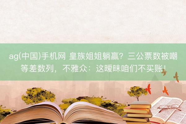 ag(中国)手机网 皇族姐姐躺赢？三公票数被嘲等差数列，不雅众：这暧昧咱们不买账！