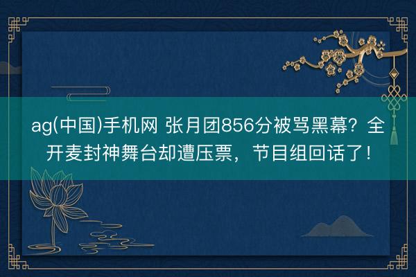 ag(中国)手机网 张月团856分被骂黑幕？全开麦封神舞台却遭压票，节目组回话了！