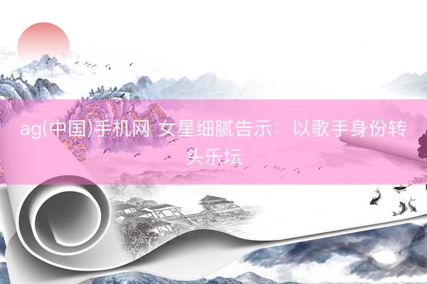 ag(中国)手机网 女星细腻告示：以歌手身份转头乐坛