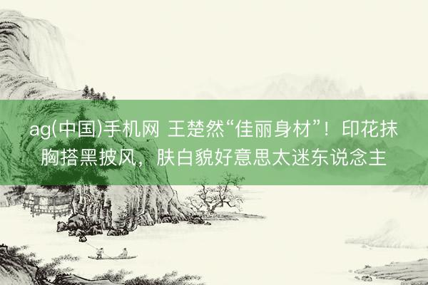 ag(中国)手机网 王楚然“佳丽身材”!印花抹胸搭黑披风,肤白貌好意思太迷东说念主