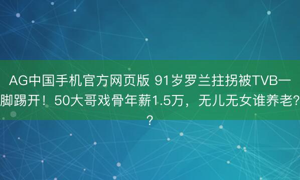 AG中国手机官方网页版 91岁罗兰拄拐被TVB一脚踢开!50大哥戏骨年薪1.5万,无儿无女谁养老?