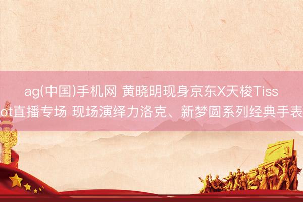 ag(中国)手机网 黄晓明现身京东X天梭Tissot直播专场 现场演绎力洛克、新梦圆系列经典手表