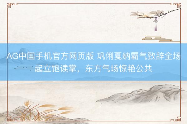 AG中国手机官方网页版 巩俐戛纳霸气致辞全场起立饱读掌,东方气场惊艳公共