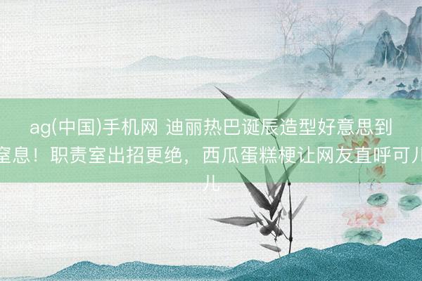ag(中国)手机网 迪丽热巴诞辰造型好意思到窒息！职责室出招更绝，西瓜蛋糕梗让网友直呼可儿