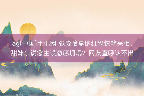 ag(中国)手机网 张淼怡戛纳红毯惊艳亮相，甜妹东说念主设澈底坍塌？网友直呼认不出