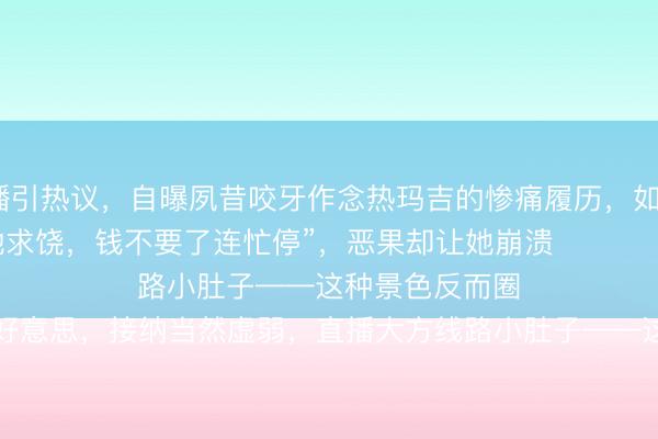 ag手机网页版 朱丹素颜直播引热议，自曝夙昔咬牙作念热玛吉的惨痛履历，如今五年不敢碰医好意思——

“其时疼得跪地求饶，钱不要了连忙停”，恶果却让她崩溃

她透澈遗弃医好意思，接纳当然虚弱，直播大方线路小肚子——这种景色反而圈