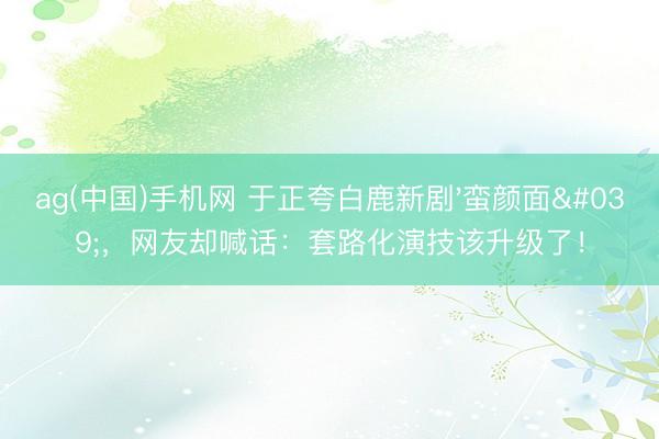 ag(中国)手机网 于正夸白鹿新剧'蛮颜面',网友却喊话:套路化演技该升级了!