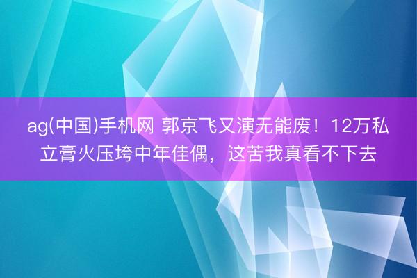 ag(中国)手机网 郭京飞又演无能废！12万私立膏火压垮中年佳偶，这苦我真看不下去