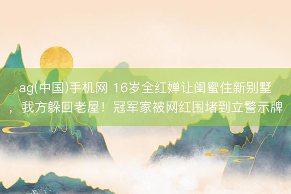 ag(中国)手机网 16岁全红婵让闺蜜住新别墅,我方躲回老屋!冠军家被网红围堵到立警示牌