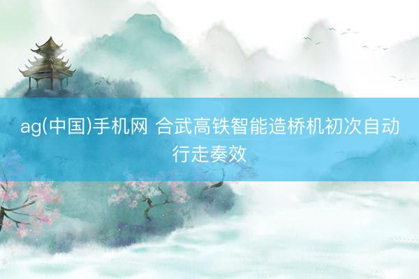 ag(中国)手机网 合武高铁智能造桥机初次自动行走奏效