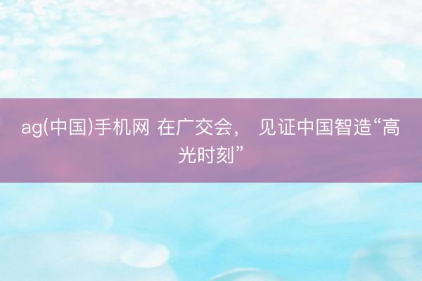 ag(中国)手机网 在广交会， 见证中国智造“高光时刻”