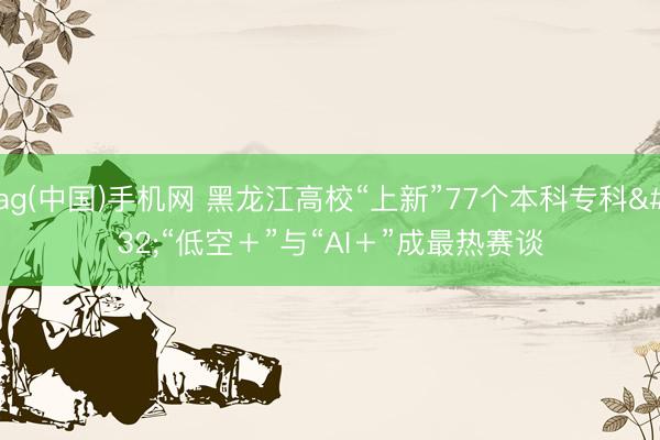 ag(中国)手机网 黑龙江高校“上新”77个本科专科 “低空+”与“AI+”成最热赛谈