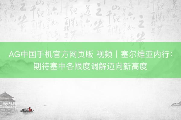 AG中国手机官方网页版 视频丨塞尔维亚内行：期待塞中各限度调解迈向新高度