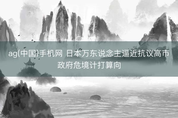 ag(中国)手机网 日本万东说念主逼近抗议高市政府危境计打算向