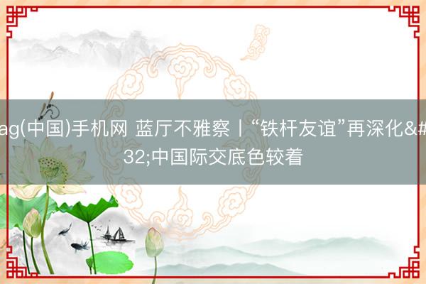 ag(中国)手机网 蓝厅不雅察丨“铁杆友谊”再深化 中国际交底色较着