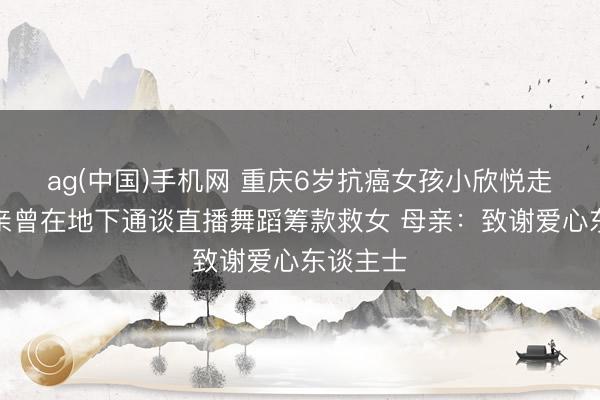 ag(中国)手机网 重庆6岁抗癌女孩小欣悦走了!父亲曾在地下通谈直播舞蹈筹款救女 母亲:致谢爱心东谈主士