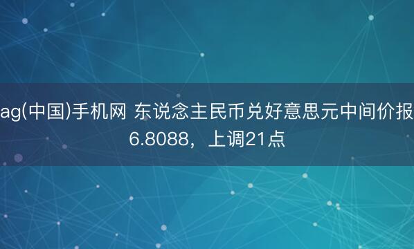 ag(中国)手机网 东说念主民币兑好意思元中间价报6.8088，上调21点