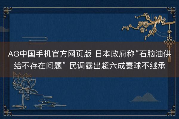 AG中国手机官方网页版 日本政府称“石脑油供给不存在问题” 民调露出超六成寰球不继承