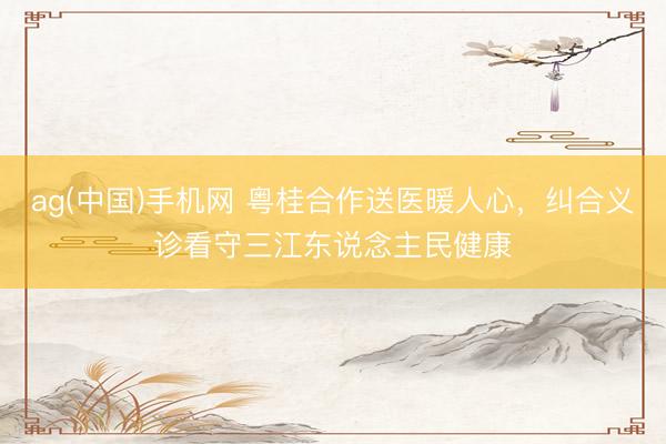 ag(中国)手机网 粤桂合作送医暖人心，纠合义诊看守三江东说念主民健康
