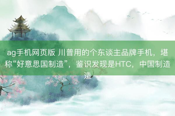 ag手机网页版 川普用的个东谈主品牌手机，堪称“好意思国制造”，鉴识发现是HTC，中国制造