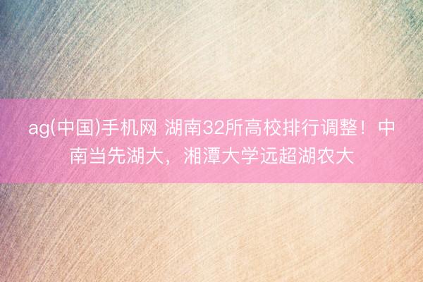 ag(中国)手机网 湖南32所高校排行调整！中南当先湖大，湘潭大学远超湖农大