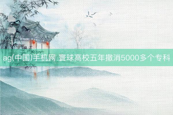 ag(中国)手机网 寰球高校五年撤消5000多个专科