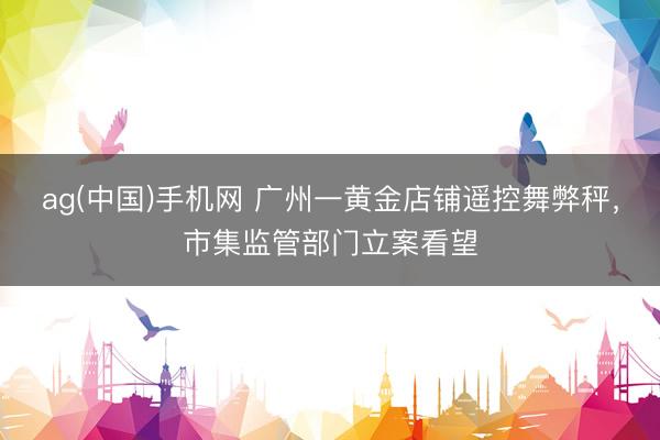 ag(中国)手机网 广州一黄金店铺遥控舞弊秤,市集监管部门立案看望