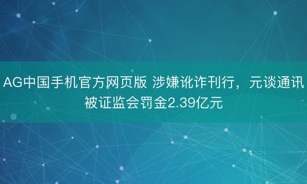 AG中国手机官方网页版 涉嫌讹诈刊行，元谈通讯被证监会罚金2.39亿元