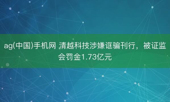 ag(中国)手机网 清越科技涉嫌诓骗刊行，被证监会罚金1.73亿元
