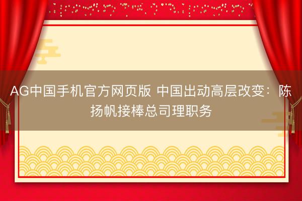 AG中国手机官方网页版 中国出动高层改变：陈扬帆接棒总司理职务