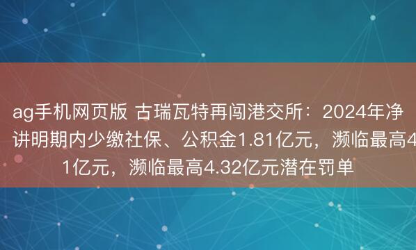 ag手机网页版 古瑞瓦特再闯港交所：2024年净利润下滑逾97%，讲明期内少缴社保、公积金1.81亿元，濒临最高4.32亿元潜在罚单