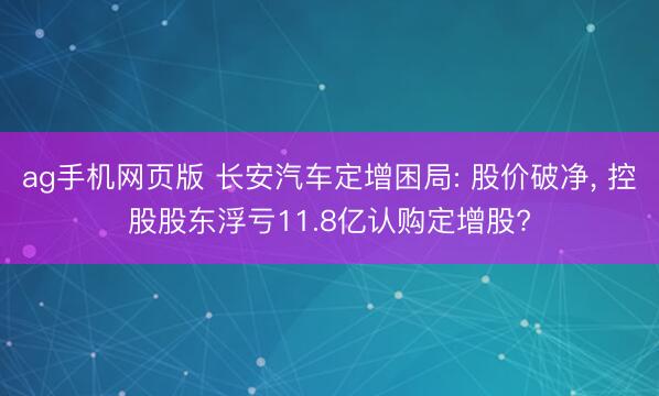 ag手机网页版 长安汽车定增困局: 股价破净， 控股股东浮亏11.8亿认购定增股?