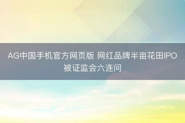 AG中国手机官方网页版 网红品牌半亩花田IPO被证监会六连问