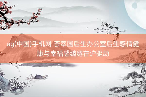 ag(中国)手机网 荟萃国后生办公室后生感情健康与幸福感缱绻在沪驱动