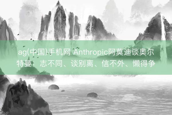 ag(中国)手机网 Anthropic阿莫迪谈奥尔特曼：志不同、谈别离、信不外、懒得争