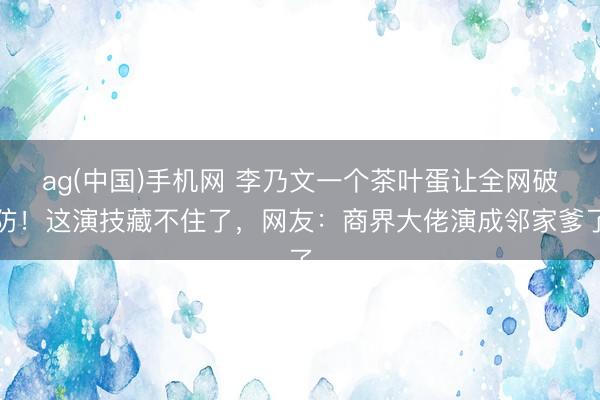 ag(中国)手机网 李乃文一个茶叶蛋让全网破防!这演技藏不住了,网友:商界大佬演成邻家爹了