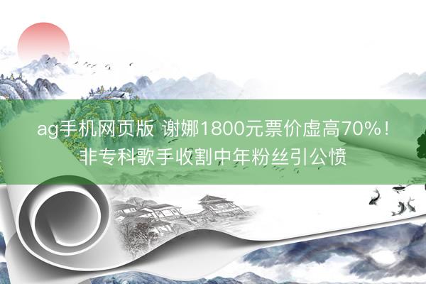 ag手机网页版 谢娜1800元票价虚高70%！非专科歌手收割中年粉丝引公愤