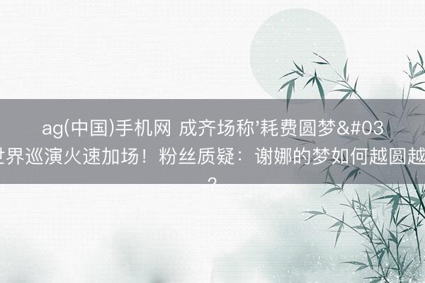 ag(中国)手机网 成齐场称'耗费圆梦'，世界巡演火速加场！粉丝质疑：谢娜的梦如何越圆越收货？